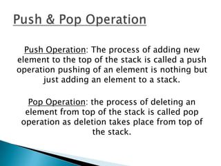 Push Operation: The process of adding new
element to the top of the stack is called a push
operation pushing of an element is nothing but
just adding an element to a stack.
Pop Operation: the process of deleting an
element from top of the stack is called pop
operation as deletion takes place from top of
the stack.

 