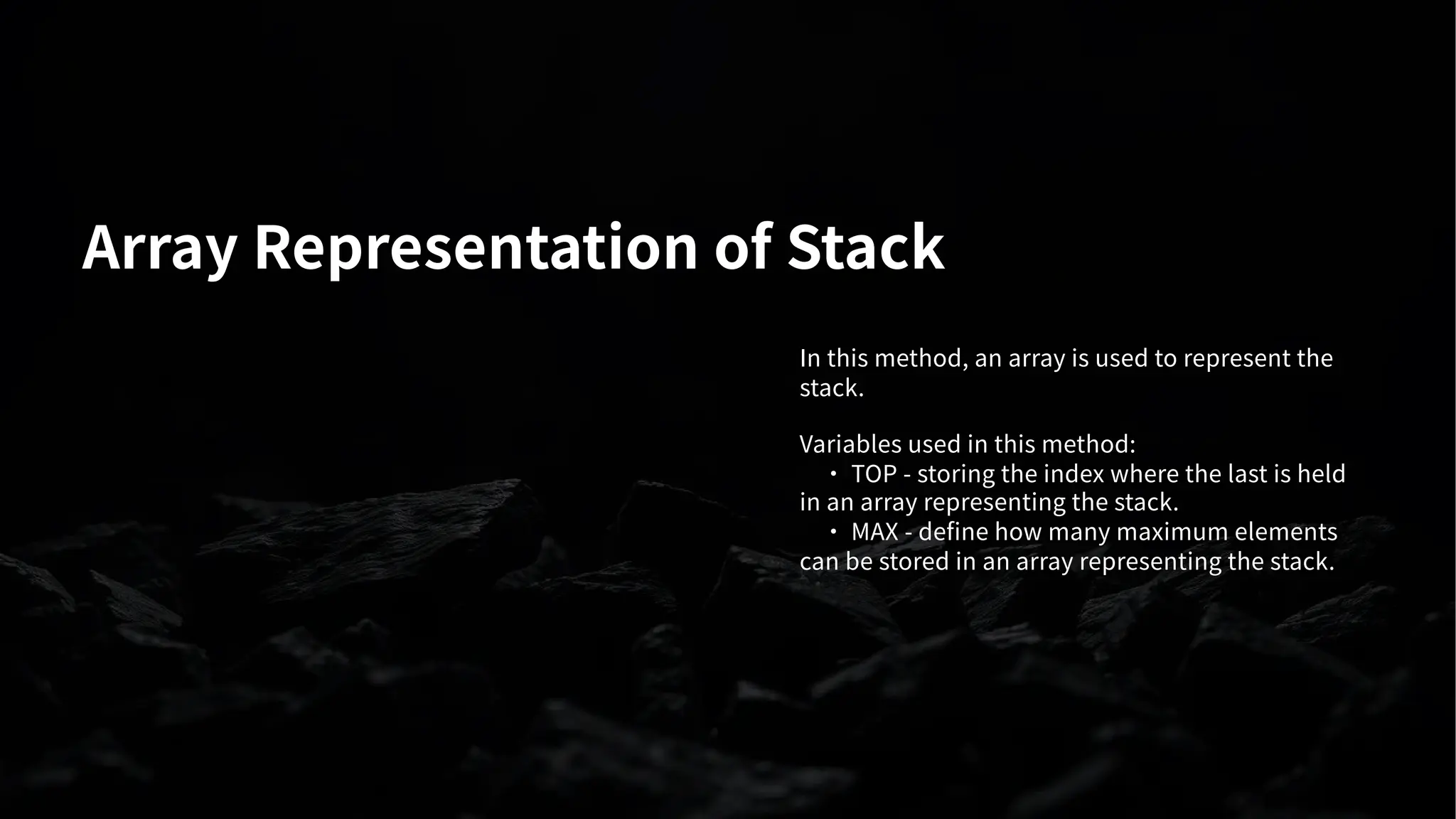 Array Representation of Stack
In this method, an array is used to represent the
stack.
Variables used in this method:
· TOP - storing the index where the last is held
in an array representing the stack.
· MAX - define how many maximum elements
can be stored in an array representing the stack.
 