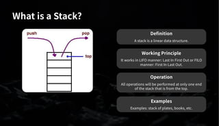 What is a Stack?
Definition
A stack is a linear data structure.
Working Principle
It works in LIFO manner: Last In First Out or FILO
manner: First In Last Out.
Operation
All operations will be performed at only one end
of the stack that is from the top.
Examples
Examples: stack of plates, books, etc.
 