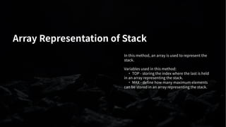 Array Representation of Stack
In this method, an array is used to represent the
stack.
Variables used in this method:
· TOP - storing the index where the last is held
in an array representing the stack.
· MAX - define how many maximum elements
can be stored in an array representing the stack.
 