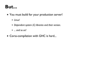 But...
You must build for your production server!
Linux!
Dependent system (C) libraries and their version.
... and so on!
Corss-compilation with GHC is hard...
 