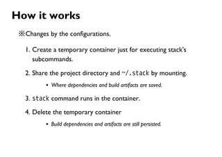 How it works
※Changes by the configurations.
1. Create a temporary container just for executing stack's
subcommands.
2. Share the project directory and ~/.stack by mounting.
Where dependencies and build artifacts are saved.
3. stack command runs in the container.
4. Delete the temporary container
Build dependencies and artifacts are still persisted.
 