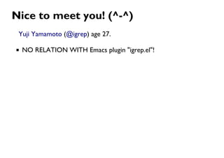 Nice to meet you! (^-^)
Yuji Yamamoto (@igrep) age 27.
NO RELATION WITH Emacs plugin "igrep.el"!
 