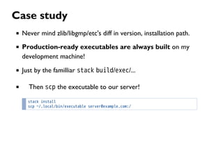 Case study
Never mind zlib/libgmp/etc's diff in version, installation path.
Production-ready executables are always built on my
development machine!
Just by the familliar stack build/exec/...
Then scp the executable to our server!
stack install
scp ~/.local/bin/executable server@example.com:/
 