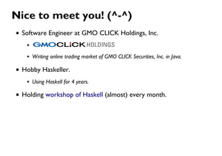 Nice to meet you! (^-^)
Software Engineer at GMO CLICK Holdings, Inc.
Writing online trading market of GMO CLICK Securities, Inc. in Java.
Hobby Haskeller.
Using Haskell for 4 years.
Holding workshop of Haskell (almost) every month.
 
