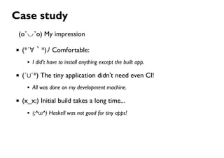 Case study
(o˘◡˘o) My impression
(*´∀｀*)ﾉ Comfortable:
I did't have to install anything except the built app.
(´∪`*) The tiny application didn't need even CI!
All was done on my development machine.
(x_x;) Initial build takes a long time...
(;^ω^) Haskell was not good for tiny apps!
 