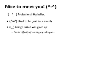 Nice to meet you! (^-^)
(￣^￣) Professional Haskeller.
(;^ω^) Used to be. Just for a month
(;_;) Using Haskell was given up
Due to difficulty of teaching my colleagues...
 