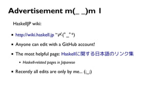 Advertisement m(_ _)m 1
HaskellJP wiki:
http://wiki.haskell.jp “〆(ﾟ_ﾟ*)
Anyone can edit with a GitHub account!
The most helpful page: Haskellに関する日本語のリンク集
Haskell-related pages in Japanese
Recently all edits are only by me... (;_;)
 