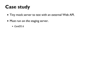 Case study
Tiny mock server to test with an external Web API.
Must run on the staging server.
CentOS 6
 