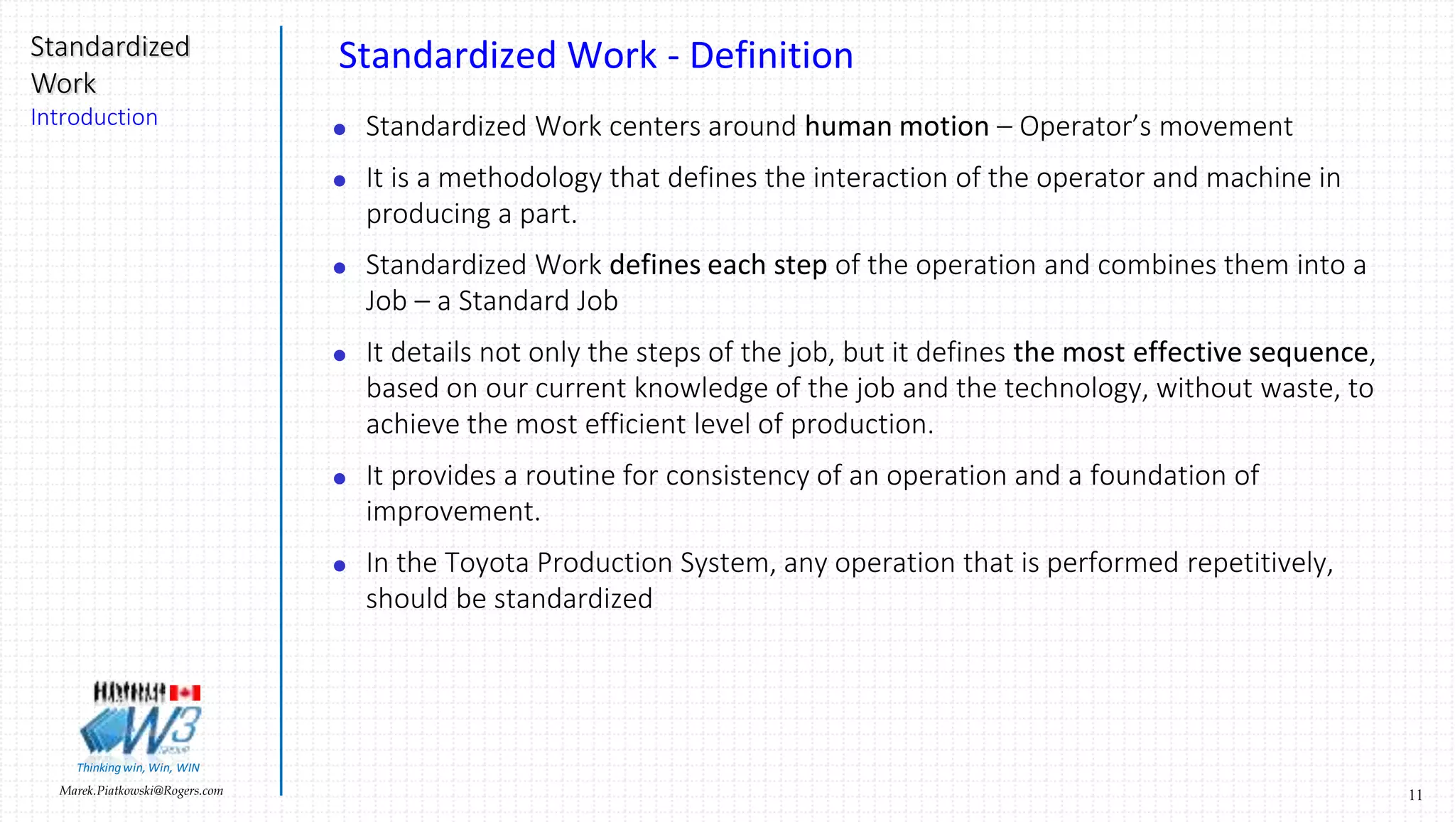 11Marek.Piatkowski@Rogers.com
Standardized
Work
Introduction
Thinkingwin, Win, WIN
Standardized Work - Definition
 Standardized Work centers around human motion – Operator’s movement
 It is a methodology that defines the interaction of the operator and machine in
producing a part.
 Standardized Work defines each step of the operation and combines them into a
Job – a Standard Job
 It details not only the steps of the job, but it defines the most effective sequence,
based on our current knowledge of the job and the technology, without waste, to
achieve the most efficient level of production.
 It provides a routine for consistency of an operation and a foundation of
improvement.
 In the Toyota Production System, any operation that is performed repetitively,
should be standardized
 