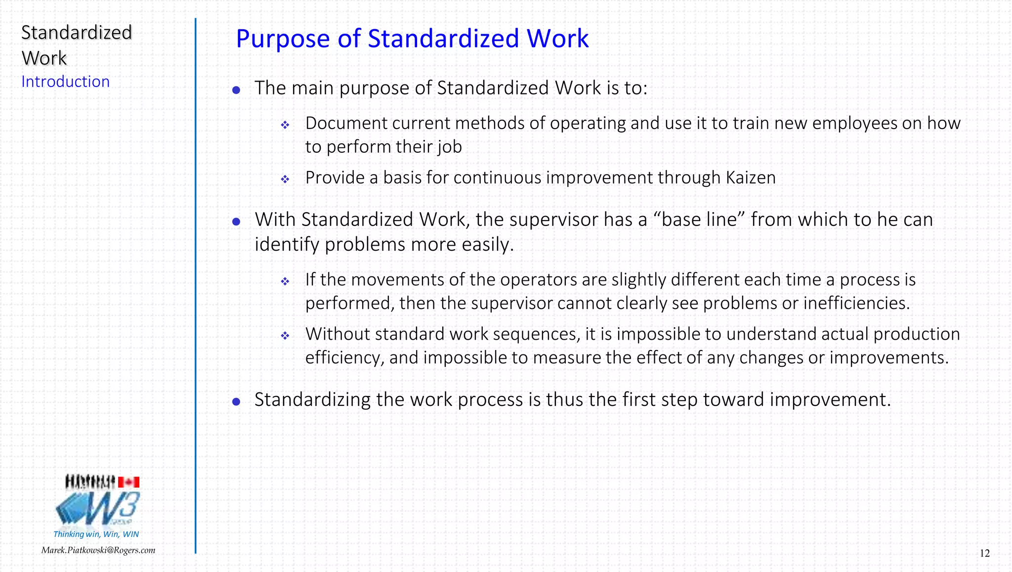 12Marek.Piatkowski@Rogers.com
Standardized
Work
Introduction
Thinkingwin, Win, WIN
Purpose of Standardized Work
 The main purpose of Standardized Work is to:
 Document current methods of operating and use it to train new employees on how
to perform their job
 Provide a basis for continuous improvement through Kaizen
 With Standardized Work, the supervisor has a “base line” from which to he can
identify problems more easily.
 If the movements of the operators are slightly different each time a process is
performed, then the supervisor cannot clearly see problems or inefficiencies.
 Without standard work sequences, it is impossible to understand actual production
efficiency, and impossible to measure the effect of any changes or improvements.
 Standardizing the work process is thus the first step toward improvement.
 
