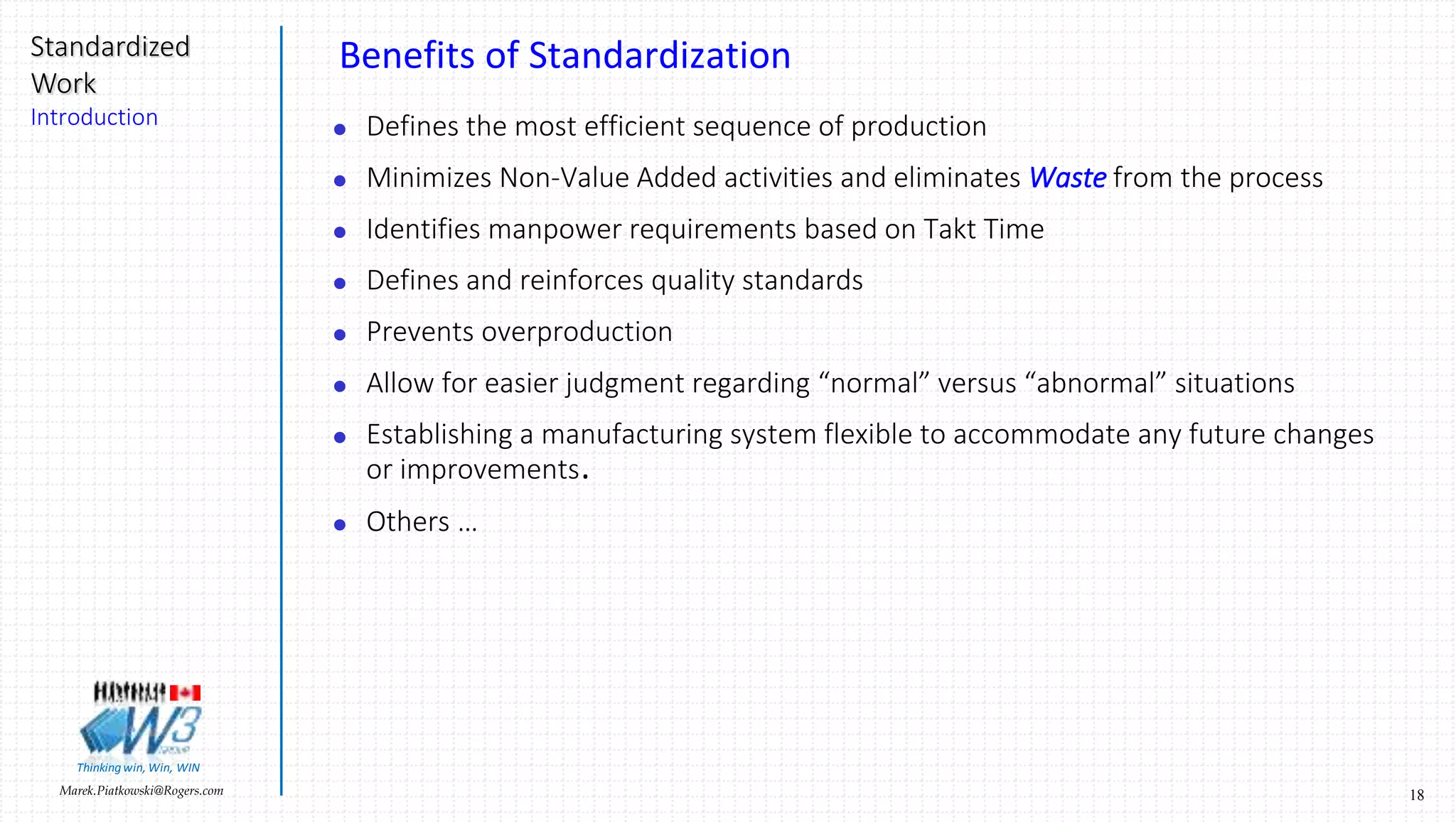 18Marek.Piatkowski@Rogers.com
Standardized
Work
Introduction
Thinkingwin, Win, WIN
Benefits of Standardization
 Defines the most efficient sequence of production
 Minimizes Non-Value Added activities and eliminates Waste from the process
 Identifies manpower requirements based on Takt Time
 Defines and reinforces quality standards
 Prevents overproduction
 Allow for easier judgment regarding “normal” versus “abnormal” situations
 Establishing a manufacturing system flexible to accommodate any future changes
or improvements.
 Others …
 