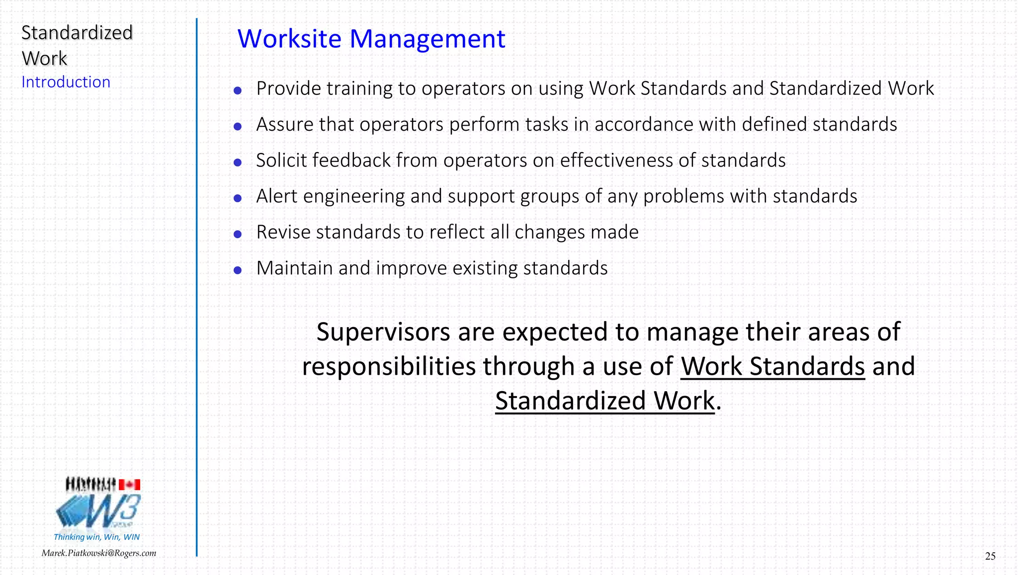 25Marek.Piatkowski@Rogers.com
Standardized
Work
Introduction
Thinkingwin, Win, WIN
Changing the World. One Kaizen at a time
This presentation is an intellectual property of W3 Group Canada Inc.
No parts of this document can be copied or reproduced
without written permission from:
Marek Piatkowski
W3 Group Canada Inc.
iPhone: 416-235-2631
Cell: 248-207-0416
Marek.Piatkowski@rogers.com
http://twi-network.com
 