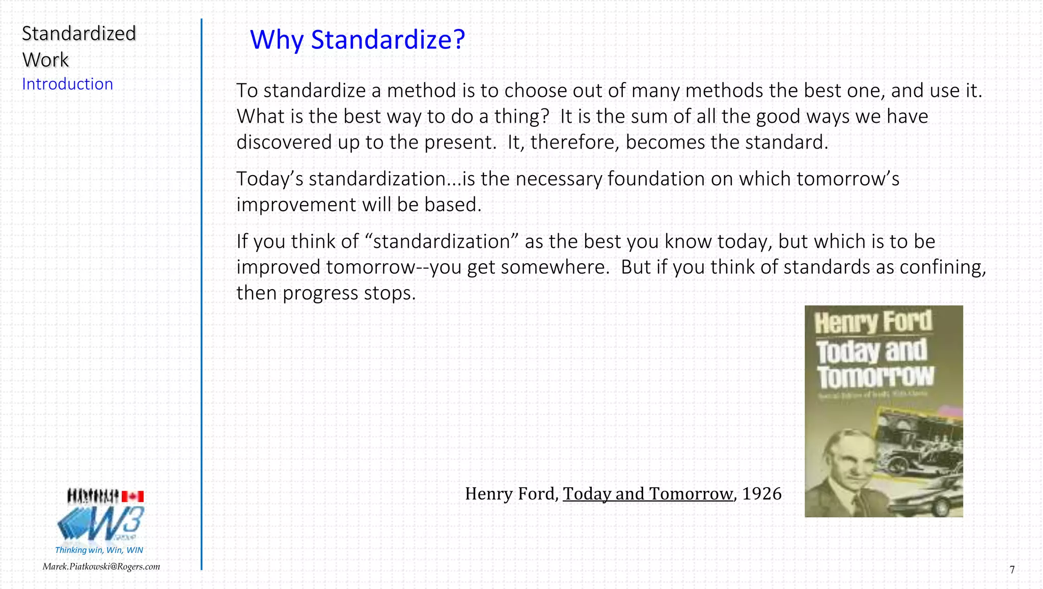 7Marek.Piatkowski@Rogers.com
Standardized
Work
Introduction
Thinkingwin, Win, WIN
Why Standardize?
To standardize a method is to choose out of many methods the best one, and use it.
What is the best way to do a thing? It is the sum of all the good ways we have
discovered up to the present. It, therefore, becomes the standard.
Today’s standardization...is the necessary foundation on which tomorrow’s
improvement will be based.
If you think of “standardization” as the best you know today, but which is to be
improved tomorrow--you get somewhere. But if you think of standards as confining,
then progress stops.
Henry Ford, Today and Tomorrow, 1926
 