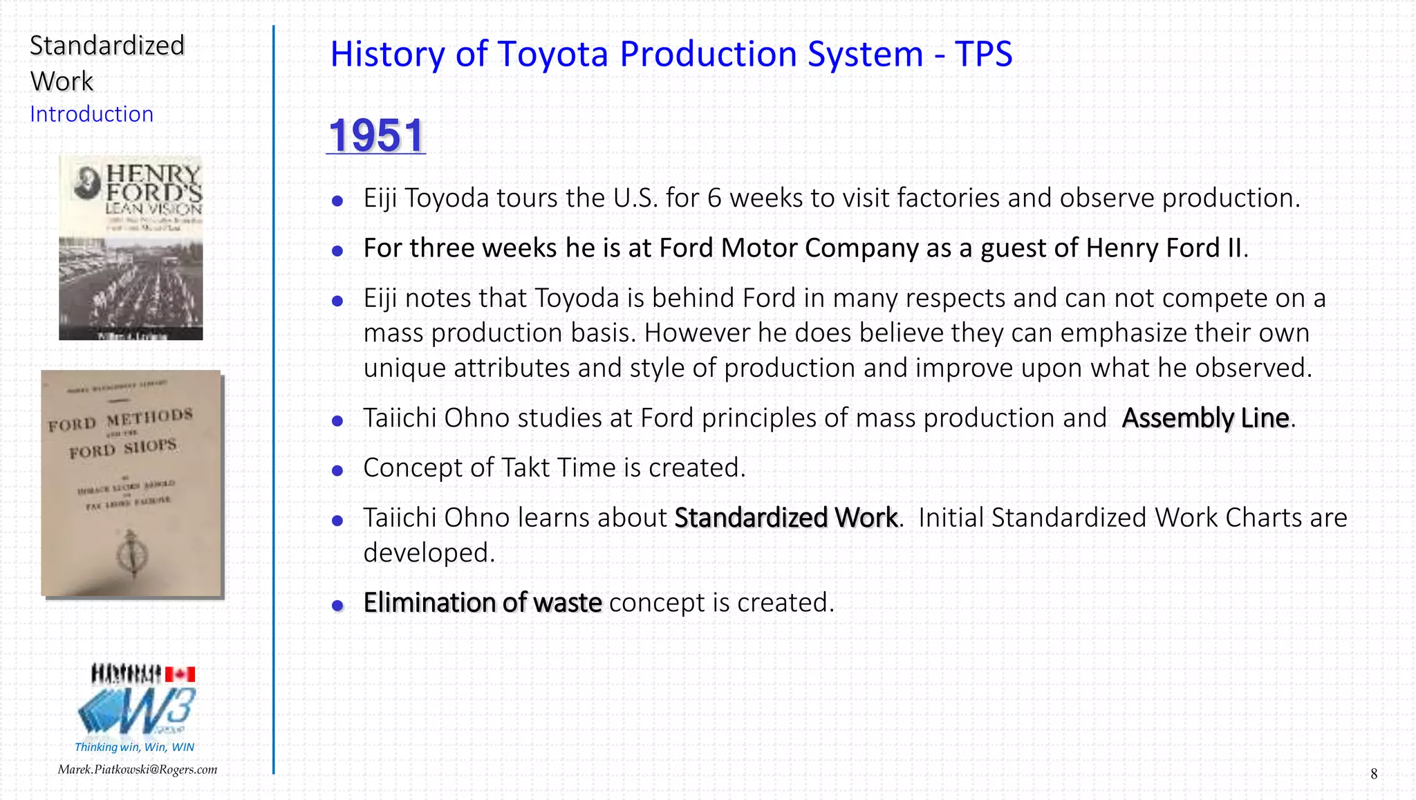 8Marek.Piatkowski@Rogers.com
Standardized
Work
Introduction
Thinkingwin, Win, WIN
History of Toyota Production System - TPS
1951
 Eiji Toyoda tours the U.S. for 6 weeks to visit factories and observe production.
 For three weeks he is at Ford Motor Company as a guest of Henry Ford II.
 Eiji notes that Toyoda is behind Ford in many respects and can not compete on a
mass production basis. However he does believe they can emphasize their own
unique attributes and style of production and improve upon what he observed.
 Taiichi Ohno studies at Ford principles of mass production and Assembly Line.
 Concept of Takt Time is created.
 Taiichi Ohno learns about Standardized Work. Initial Standardized Work Charts are
developed.
 Elimination of waste concept is created.
 
