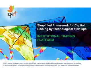 iSPIRT – Indian Software Product Industry Round Table is a non-profit think tank formed by leading practitioners of the industry
to assist in the cause of building a healthy, globally-competitive and sustainable industry. Visit www.ispirt.in for more details.
Simplified Framework for Capital
Raising by technological start ups
INSTITUTIONAL TRADING
PLATFORM
 