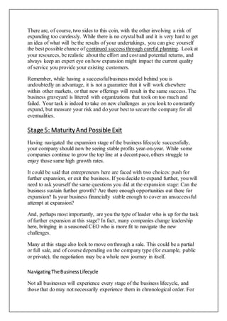 There are, of course, two sides to this coin, with the other involving a risk of
expanding too carelessly. While there is no crystal ball and it is very hard to get
an idea of what will be the results of your undertakings, you can give yourself
the best possible chance of continued success through careful planning. Look at
your resources, be realistic about the effort and costand potential returns, and
always keep an expert eye on how expansion might impact the current quality
of service you provide your existing customers.
Remember, while having a successfulbusiness model behind you is
undoubtedly an advantage, it is not a guarantee that it will work elsewhere
within other markets, or that new offerings will result in the same success. The
business graveyard is littered with organizations that took on too much and
failed. Your task is indeed to take on new challenges as you look to constantly
expand, but measure your risk and do your best to secure the company for all
eventualities.
Stage5: MaturityAnd Possible Exit
Having navigated the expansion stage of the business lifecycle successfully,
your company should now be seeing stable profits year-on-year. While some
companies continue to grow the top line at a decent pace, others struggle to
enjoy those same high growth rates.
It could be said that entrepreneurs here are faced with two choices: push for
further expansion, or exit the business. If you decide to expand further, you will
need to ask yourself the same questions you did at the expansion stage: Can the
business sustain further growth? Are there enough opportunities out there for
expansion? Is your business financially stable enough to cover an unsuccessful
attempt at expansion?
And, perhaps most importantly, are you the type of leader who is up for the task
of further expansion at this stage? In fact, many companies change leadership
here, bringing in a seasoned CEO who is more fit to navigate the new
challenges.
Many at this stage also look to move on through a sale. This could be a partial
or full sale, and of coursedepending on the company type (for example, public
or private), the negotiation may be a whole new journey in itself.
Navigating TheBusinessLifecycle
Not all businesses will experience every stage of the business lifecycle, and
those that do may not necessarily experience them in chronological order. For
 