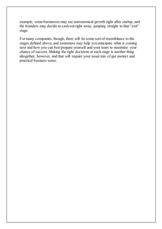 example, some businesses may see astronomical growth right after startup, and
the founders may decide to cash out right away, jumping straight to that “exit”
stage.
For many companies, though, there will be some sort of resemblance to the
stages defined above, and awareness may help you anticipate what is coming
next and how you can bestprepare yourself and your team to maximize your
chance of success.Making the right decisions at each stage is another thing
altogether, however, and that will require your usual mix of gut instinct and
practical business sense.
 