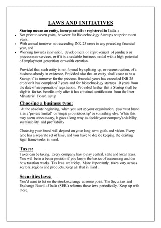 LAWS AND INITIATIVES
Startup means an entity, incorporatedor registeredin India :
 Not prior to seven years, however for Biotechnology Startups not prior to ten
years,
 With annual turnover not exceeding INR 25 crore in any preceding financial
year, and
 Working towards innovation, development or improvement of products or
processes orservices, or if it is a scalable business model with a high potential
of employment generation or wealth creation.
Provided that such entity is not formed by splitting up, or reconstruction, of a
business already in existence. Provided also that an entity shall cease to be a
Startup if its turnover for the previous financial years has exceeded INR 25
crore or it has completed 7 years and for biotechnology startups 10 years from
the date of incorporation/ registration. Provided further that a Startup shall be
eligible for tax benefits only after it has obtained certification from the Inter-
Ministerial Board, setup
Choosing a business type:
At the absolute beginning, when you set up your organization, you must brand
it as a 'private limited' or 'single proprietorship' or something else. While this
may seem unnecessary, it goes a long way to decide your company's visibility,
sustainability and profitability
Choosing your brand will depend on your long-term goals and vision. Every
type has a separate set of laws, and you have to decide keeping the existing
legal frameworks in mind.
Taxes:
Taxes can be taxing. Every company has to pay central, state and local taxes.
You will be in a better position if you know the basics of accounting and the
how taxation works. Tax laws are tricky. More importantly, taxes vary across
sectors, regions and products. Keep all that in mind .
Securities laws:
You'd want to list on the stockexchange at some point. The Securities and
Exchange Board of India (SEBI) reforms these laws periodically. Keep up with
these.
 