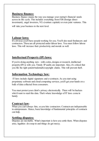 Business finance:
Business finance means the way you manage your startup's financial needs
across its life cycle. This includes everything from FDI (foreign direct
investment), angel investors, VCs (venture capitals) or even joint ventures. This
will take your business to the next level.
Labour laws:
It's obvious you'll have people working for you. You'll also need freelancers and
contractors. Thoseare all protected under labour laws. You must follow labour
laws. This will increase their productivity and morale as well.
Intellectual Property (IP) laws:
If you're doing anything new - with codes, designs or research, intellectual
property (IP) is with you. Timely IP audits are important. Also, it's critical that
you file the right patent/trademark/copyright claims. This will prevent theft.
Information Technology law:
IT laws include digital signatures and e-contracts. As you start using
proprietary software and cloud computing services, you'll get your hands on a
bulk of data collected from consumers.
You must protectyour client's privacy electronically. There will be hackers
who'd want to steal this data. That's where knowledge of IT laws come in
handy
Contract law:
When you can't always hire, so you hire contractors. Contracts are indispensable
to entrepreneurs. Hence, basic knowledge of fundamental principles of contracts
can help.
Settling disputes:
Disputes are inevitable. What's important is how you settle them. When disputes
arise, legalities do creep in and things do get messy.
 