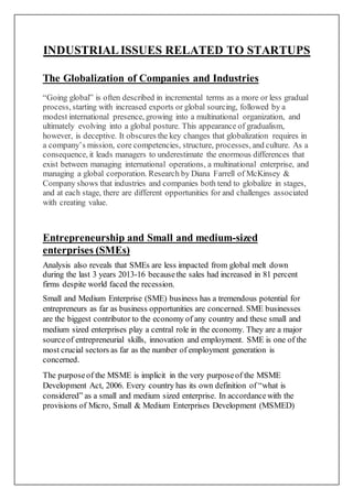 INDUSTRIALISSUES RELATED TO STARTUPS
The Globalization of Companies and Industries
“Going global” is often described in incremental terms as a more or less gradual
process, starting with increased exports or global sourcing, followed by a
modest international presence, growing into a multinational organization, and
ultimately evolving into a global posture. This appearance of gradualism,
however, is deceptive. It obscures the key changes that globalization requires in
a company’s mission, core competencies, structure, processes, and culture. As a
consequence, it leads managers to underestimate the enormous differences that
exist between managing international operations, a multinational enterprise, and
managing a global corporation. Research by Diana Farrell of McKinsey &
Company shows that industries and companies both tend to globalize in stages,
and at each stage, there are different opportunities for and challenges associated
with creating value.
Entrepreneurship and Small and medium-sized
enterprises (SMEs)
Analysis also reveals that SMEs are less impacted from global melt down
during the last 3 years 2013-16 becausethe sales had increased in 81 percent
firms despite world faced the recession.
Small and Medium Enterprise (SME) business has a tremendous potential for
entrepreneurs as far as business opportunities are concerned. SME businesses
are the biggest contributor to the economy of any country and these small and
medium sized enterprises play a central role in the economy. They are a major
sourceof entrepreneurial skills, innovation and employment. SME is one of the
most crucial sectors as far as the number of employment generation is
concerned.
The purposeof the MSME is implicit in the very purposeof the MSME
Development Act, 2006. Every country has its own definition of “what is
considered” as a small and medium sized enterprise. In accordancewith the
provisions of Micro, Small & Medium Enterprises Development (MSMED)
 