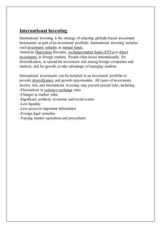 International Investing
International investing is the strategy of selecting globally-based investment
instruments as part of an investment portfolio. International investing includes
such investment vehicles as mutual funds,
American Depository Receipts, exchange-traded funds (ETFs) or direct
investments in foreign markets. People often invest internationally for
diversification, to spread the investment risk among foreign companies and
markets; and for growth, to take advantage of emerging markets.
International investments can be included in an investment portfolio to
provide diversification and growth opportunities. All types of investments
involve risk, and international investing may present special risks, including:
-Fluctuations in currency exchange rates
-Changes in market value
-Significant political, economic and social events
-Low liquidity
-Less access to important information
-Foreign legal remedies
-Varying market operations and procedures
 