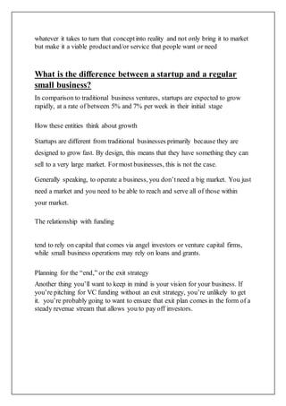whatever it takes to turn that conceptinto reality and not only bring it to market
but make it a viable productand/or service that people want or need
What is the difference between a startup and a regular
small business?
In comparison to traditional business ventures, startups are expected to grow
rapidly, at a rate of between 5% and 7% per week in their initial stage
How these entities think about growth
Startups are different from traditional businesses primarily because they are
designed to grow fast. By design, this means that they have something they can
sell to a very large market. Formost businesses, this is not the case.
Generally speaking, to operate a business, you don’tneed a big market. You just
need a market and you need to be able to reach and serve all of those within
your market.
The relationship with funding
tend to rely on capital that comes via angel investors or venture capital firms,
while small business operations may rely on loans and grants.
Planning for the “end,” or the exit strategy
Another thing you’ll want to keep in mind is your vision for your business. If
you’re pitching for VC funding without an exit strategy, you’re unlikely to get
it. you’re probably going to want to ensure that exit plan comes in the form of a
steady revenue stream that allows you to pay off investors.
 