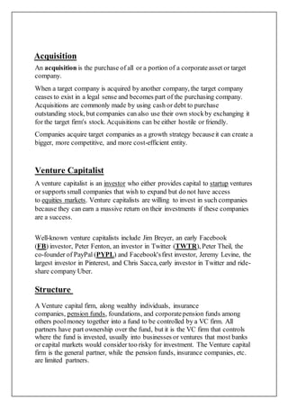 Acquisition
An acquisition is the purchase of all or a portion of a corporate asset or target
company.
When a target company is acquired by another company, the target company
ceases to exist in a legal sense and becomes part of the purchasing company.
Acquisitions are commonly made by using cash or debt to purchase
outstanding stock, but companies can also use their own stockby exchanging it
for the target firm's stock. Acquisitions can be either hostile or friendly.
Companies acquire target companies as a growth strategy becauseit can create a
bigger, more competitive, and more cost-efficient entity.
Venture Capitalist
A venture capitalist is an investor who either provides capital to startup ventures
or supports small companies that wish to expand but do not have access
to equities markets. Venture capitalists are willing to invest in such companies
because they can earn a massive return on their investments if these companies
are a success.
Well-known venture capitalists include Jim Breyer, an early Facebook
(FB) investor, Peter Fenton, an investor in Twitter (TWTR), Peter Theil, the
co-founder of PayPal (PYPL) and Facebook'sfirst investor, Jeremy Levine, the
largest investor in Pinterest, and Chris Sacca, early investor in Twitter and ride-
share company Uber.
Structure
A Venture capital firm, along wealthy individuals, insurance
companies, pension funds, foundations, and corporatepension funds among
others poolmoney together into a fund to be controlled by a VC firm. All
partners have part ownership over the fund, but it is the VC firm that controls
where the fund is invested, usually into businesses or ventures that most banks
or capital markets would consider too risky for investment. The Venture capital
firm is the general partner, while the pension funds, insurance companies, etc.
are limited partners.
 