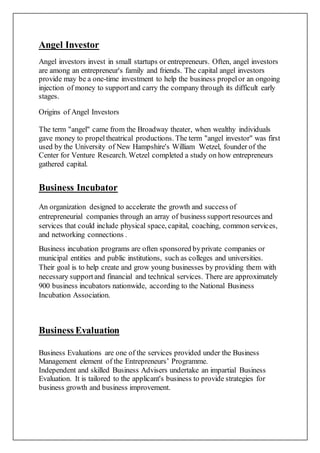 Angel Investor
Angel investors invest in small startups or entrepreneurs. Often, angel investors
are among an entrepreneur's family and friends. The capital angel investors
provide may be a one-time investment to help the business propelor an ongoing
injection of money to supportand carry the company through its difficult early
stages.
Origins of Angel Investors
The term "angel" came from the Broadway theater, when wealthy individuals
gave money to propeltheatrical productions. The term "angel investor" was first
used by the University of New Hampshire's William Wetzel, founder of the
Center for Venture Research. Wetzel completed a study on how entrepreneurs
gathered capital.
Business Incubator
An organization designed to accelerate the growth and success of
entrepreneurial companies through an array of business supportresources and
services that could include physical space, capital, coaching, common services,
and networking connections .
Business incubation programs are often sponsored byprivate companies or
municipal entities and public institutions, such as colleges and universities.
Their goal is to help create and grow young businesses by providing them with
necessary supportand financial and technical services. There are approximately
900 business incubators nationwide, according to the National Business
Incubation Association.
Business Evaluation
Business Evaluations are one of the services provided under the Business
Management element of the Entrepreneurs’ Programme.
Independent and skilled Business Advisers undertake an impartial Business
Evaluation. It is tailored to the applicant's business to provide strategies for
business growth and business improvement.
 