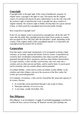 Copyright
Copyright refers to the legal right of the owner of intellectual property. In
simpler terms, copyright is the right to copy. This means that the original
creator of a productand anyone he gives authorization to are the only ones with
the exclusive right to reproducethe work. Copyright law gives creators of
original material, the exclusive right to further develop them for a given amount
of time, at which point the copyrighted item becomes public domain.
How Long Does Copyright Last?
In the US, an original owner is protected by copyright laws all his life until 70
years after his death. But copyright protection varies from country to country,
and can stand for 50 to 100 years after the individual’s death, depending on the
country. If the original author of the copyrighted material is a corporation, the
copyright protection period will be shorter.
Corporation
Firm that meets certain legal requirements to be recognized as having a legal
existence, as an entity separate and distinct from its owners. Corporations are
owned by their stockholders (shareholders) who share in profits and losses
generated through the firm's operations, and have three distinct characteristics
(1) Legal existence: a firm can (like a person) buy, sell, own, enter into a
contract, and sue other persons and firms, and be sued by them. It can do good
and be rewarded, and can commit offence and be punished.
(2) Limited liability: a firm and its owners are limited in their liability to the
creditors and other obligors only up to the resources of the firm, unless the
owners give personal-guaranties.
(3) Continuity of existence: a firm can live beyond the life spans and capacity of
its owners, because
 its ownership can be transferred through a sale or gift of shares.
 Municipal authority of a town or city.
 A very large, usually diversified, firm.
Due Diligence
Due diligence is an investigation or audit of a potential investment or productto
confirm all facts, such as reviewing all financial records, plus anything else
 