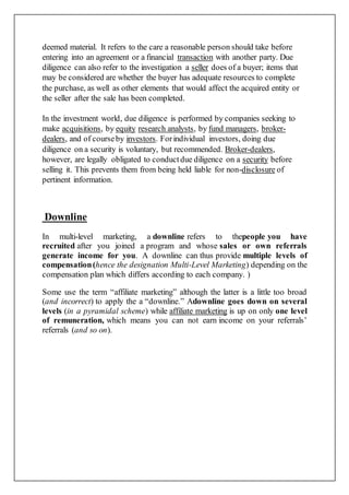 deemed material. It refers to the care a reasonable person should take before
entering into an agreement or a financial transaction with another party. Due
diligence can also refer to the investigation a seller does of a buyer; items that
may be considered are whether the buyer has adequate resources to complete
the purchase, as well as other elements that would affect the acquired entity or
the seller after the sale has been completed.
In the investment world, due diligence is performed by companies seeking to
make acquisitions, by equity research analysts, by fund managers, broker-
dealers, and of courseby investors. Forindividual investors, doing due
diligence on a security is voluntary, but recommended. Broker-dealers,
however, are legally obligated to conductdue diligence on a security before
selling it. This prevents them from being held liable for non-disclosure of
pertinent information.
Downline
In multi-level marketing, a downline refers to thepeople you have
recruited after you joined a program and whose sales or own referrals
generate income for you. A downline can thus provide multiple levels of
compensation(hence the designation Multi-Level Marketing) depending on the
compensation plan which differs according to each company. )
Some use the term “affiliate marketing” although the latter is a little too broad
(and incorrect) to apply the a “downline.” Adownline goes down on several
levels (in a pyramidal scheme) while affiliate marketing is up on only one level
of remuneration, which means you can not earn income on your referrals’
referrals (and so on).
 