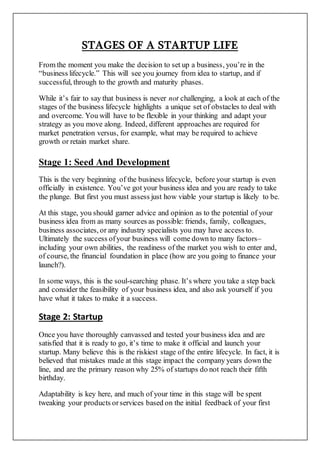 STAGES OF A STARTUP LIFE
From the moment you make the decision to set up a business, you’re in the
“business lifecycle.” This will see you journey from idea to startup, and if
successful, through to the growth and maturity phases.
While it’s fair to say that business is never not challenging, a look at each of the
stages of the business lifecycle highlights a unique set of obstacles to deal with
and overcome. You will have to be flexible in your thinking and adapt your
strategy as you move along. Indeed, different approaches are required for
market penetration versus, for example, what may be required to achieve
growth or retain market share.
Stage 1: Seed And Development
This is the very beginning of the business lifecycle, before your startup is even
officially in existence. You’ve got your business idea and you are ready to take
the plunge. But first you must assess just how viable your startup is likely to be.
At this stage, you should garner advice and opinion as to the potential of your
business idea from as many sources as possible: friends, family, colleagues,
business associates, or any industry specialists you may have access to.
Ultimately the success ofyour business will come down to many factors–
including your own abilities, the readiness of the market you wish to enter and,
of course, the financial foundation in place (how are you going to finance your
launch?).
In some ways, this is the soul-searching phase. It’s where you take a step back
and consider the feasibility of your business idea, and also ask yourself if you
have what it takes to make it a success.
Stage 2: Startup
Once you have thoroughly canvassed and tested your business idea and are
satisfied that it is ready to go, it’s time to make it official and launch your
startup. Many believe this is the riskiest stage of the entire lifecycle. In fact, it is
believed that mistakes made at this stage impact the company years down the
line, and are the primary reason why 25% of startups do not reach their fifth
birthday.
Adaptability is key here, and much of your time in this stage will be spent
tweaking your products orservices based on the initial feedback of your first
 