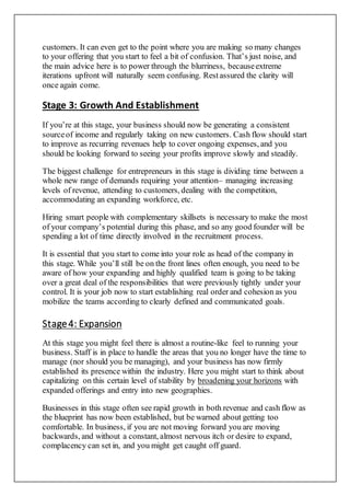 customers. It can even get to the point where you are making so many changes
to your offering that you start to feel a bit of confusion. That’s just noise, and
the main advice here is to power through the blurriness, becauseextreme
iterations upfront will naturally seem confusing. Restassured the clarity will
once again come.
Stage 3: Growth And Establishment
If you’re at this stage, your business should now be generating a consistent
sourceof income and regularly taking on new customers. Cash flow should start
to improve as recurring revenues help to cover ongoing expenses, and you
should be looking forward to seeing your profits improve slowly and steadily.
The biggest challenge for entrepreneurs in this stage is dividing time between a
whole new range of demands requiring your attention– managing increasing
levels of revenue, attending to customers, dealing with the competition,
accommodating an expanding workforce, etc.
Hiring smart people with complementary skillsets is necessary to make the most
of your company’s potential during this phase, and so any good founder will be
spending a lot of time directly involved in the recruitment process.
It is essential that you start to come into your role as head of the company in
this stage. While you’ll still be on the front lines often enough, you need to be
aware of how your expanding and highly qualified team is going to be taking
over a great deal of the responsibilities that were previously tightly under your
control. It is your job now to start establishing real order and cohesion as you
mobilize the teams according to clearly defined and communicated goals.
Stage4: Expansion
At this stage you might feel there is almost a routine-like feel to running your
business. Staff is in place to handle the areas that you no longer have the time to
manage (nor should you be managing), and your business has now firmly
established its presence within the industry. Here you might start to think about
capitalizing on this certain level of stability by broadening your horizons with
expanded offerings and entry into new geographies.
Businesses in this stage often see rapid growth in both revenue and cash flow as
the blueprint has now been established, but be warned about getting too
comfortable. In business, if you are not moving forward you are moving
backwards, and without a constant, almost nervous itch or desire to expand,
complacency can set in, and you might get caught off guard.
 