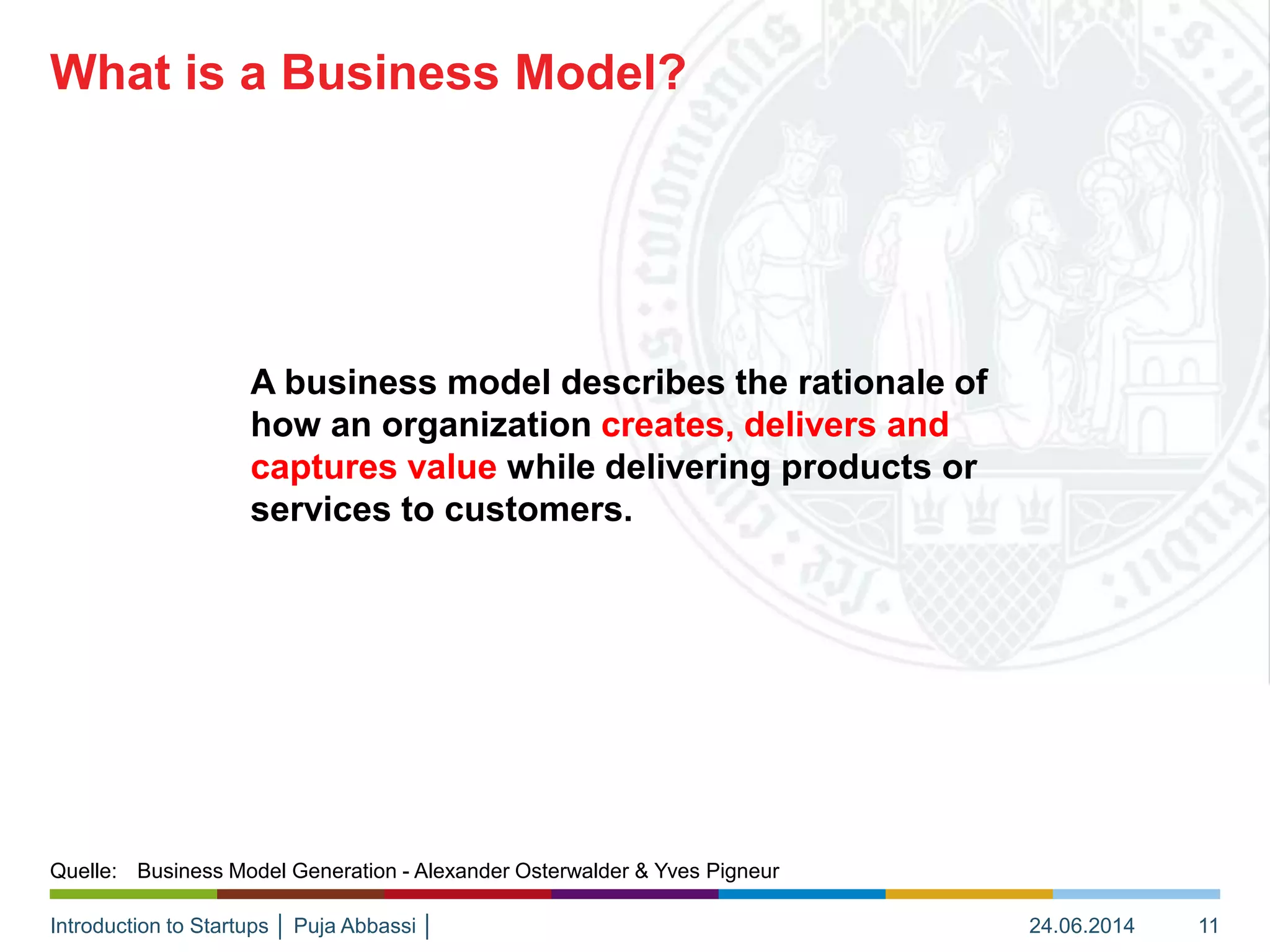Introduction to Startups │ Puja Abbassi │
A business model describes the rationale of
how an organization creates, delivers and
captures value while delivering products or
services to customers.
What is a Business Model?
24.06.2014 11
Quelle: Business Model Generation - Alexander Osterwalder & Yves Pigneur
 