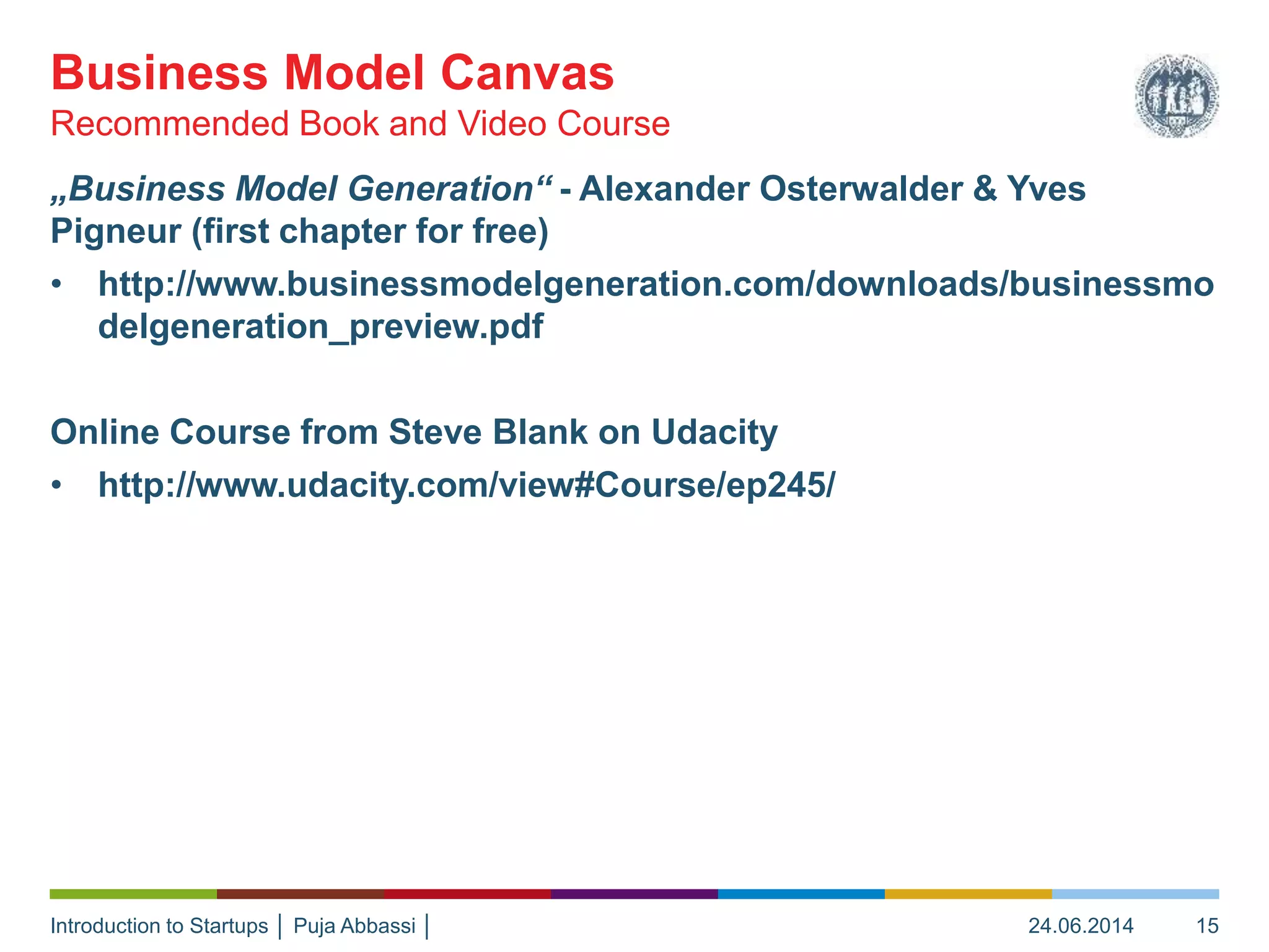 Introduction to Startups │ Puja Abbassi │
„Business Model Generation“ - Alexander Osterwalder & Yves
Pigneur (first chapter for free)
• http://www.businessmodelgeneration.com/downloads/businessmo
delgeneration_preview.pdf
Online Course from Steve Blank on Udacity
• http://www.udacity.com/view#Course/ep245/
Recommended Book and Video Course
Business Model Canvas
24.06.2014 15
 