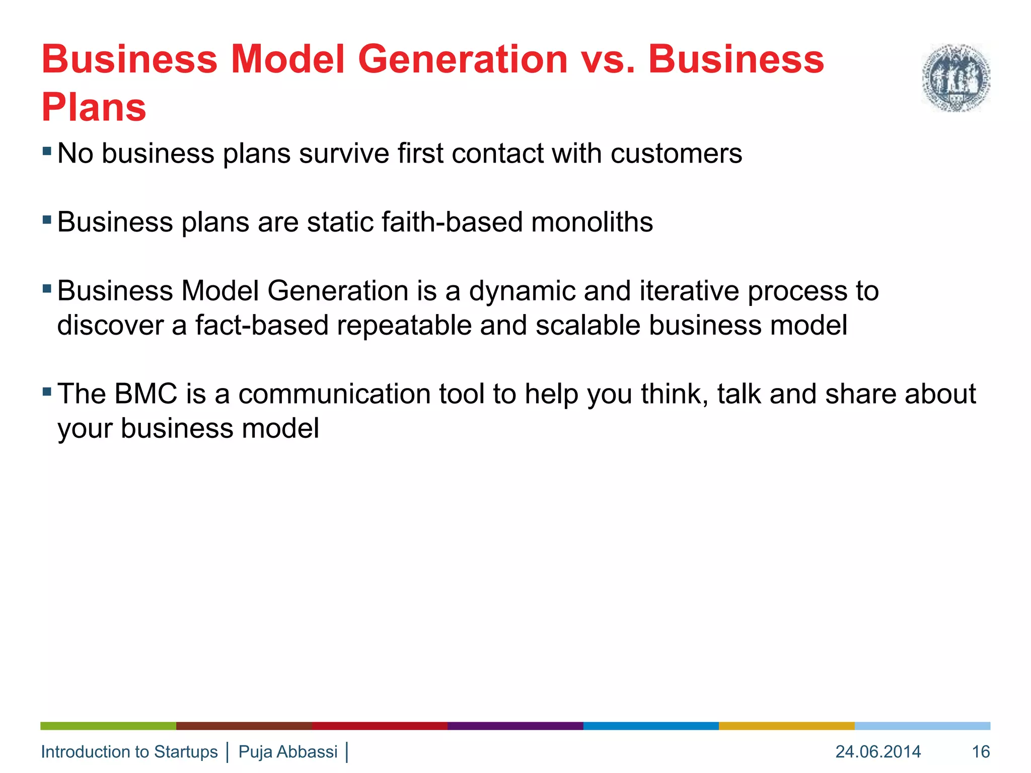 Introduction to Startups │ Puja Abbassi │
▪No business plans survive first contact with customers
▪Business plans are static faith-based monoliths
▪Business Model Generation is a dynamic and iterative process to
discover a fact-based repeatable and scalable business model
▪The BMC is a communication tool to help you think, talk and share about
your business model
Business Model Generation vs. Business
Plans
24.06.2014 16
 