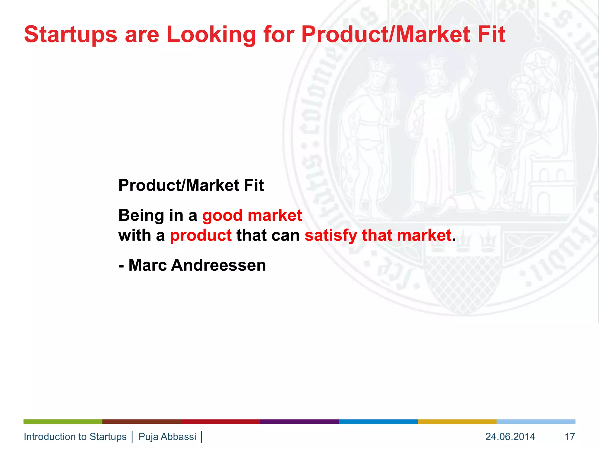 Introduction to Startups │ Puja Abbassi │
Product/Market Fit
Being in a good market
with a product that can satisfy that market.
- Marc Andreessen
Startups are Looking for Product/Market Fit
24.06.2014 17
 