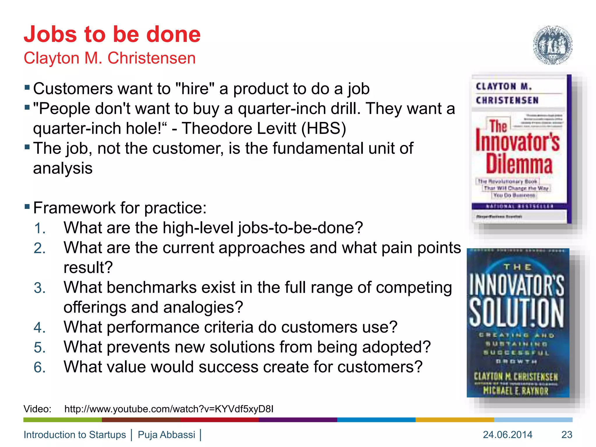 Introduction to Startups │ Puja Abbassi │
▪Customers want to "hire" a product to do a job
▪"People don't want to buy a quarter-inch drill. They want a
quarter-inch hole!“ - Theodore Levitt (HBS)
▪The job, not the customer, is the fundamental unit of
analysis
▪Framework for practice:
1. What are the high-level jobs-to-be-done?
2. What are the current approaches and what pain points
result?
3. What benchmarks exist in the full range of competing
offerings and analogies?
4. What performance criteria do customers use?
5. What prevents new solutions from being adopted?
6. What value would success create for customers?
Clayton M. Christensen
Jobs to be done
24.06.2014 23
Video: http://www.youtube.com/watch?v=KYVdf5xyD8I
 