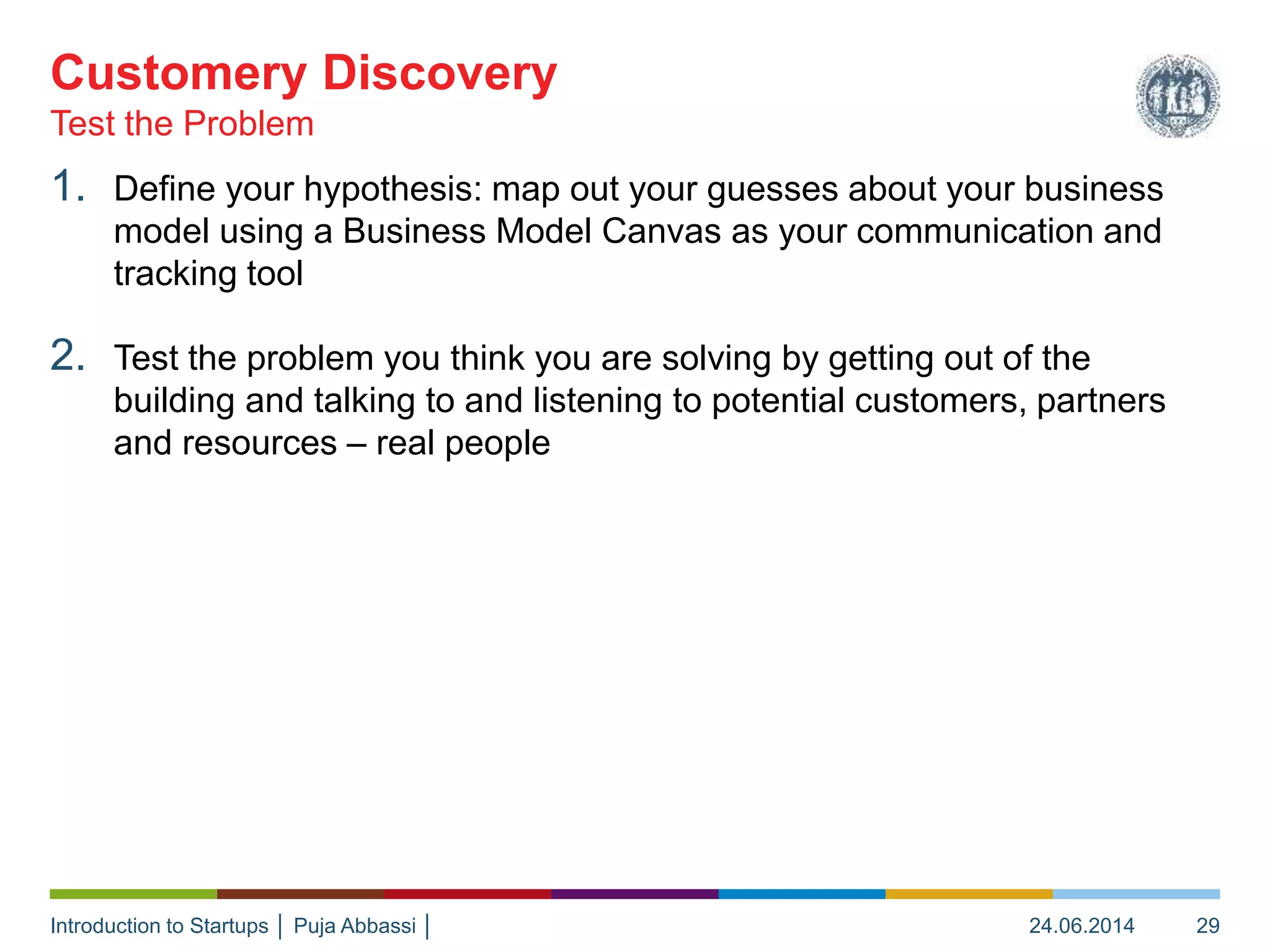 Introduction to Startups │ Puja Abbassi │
1. Define your hypothesis: map out your guesses about your business
model using a Business Model Canvas as your communication and
tracking tool
2. Test the problem you think you are solving by getting out of the
building and talking to and listening to potential customers, partners
and resources – real people
Test the Problem
Customery Discovery
24.06.2014 29
 