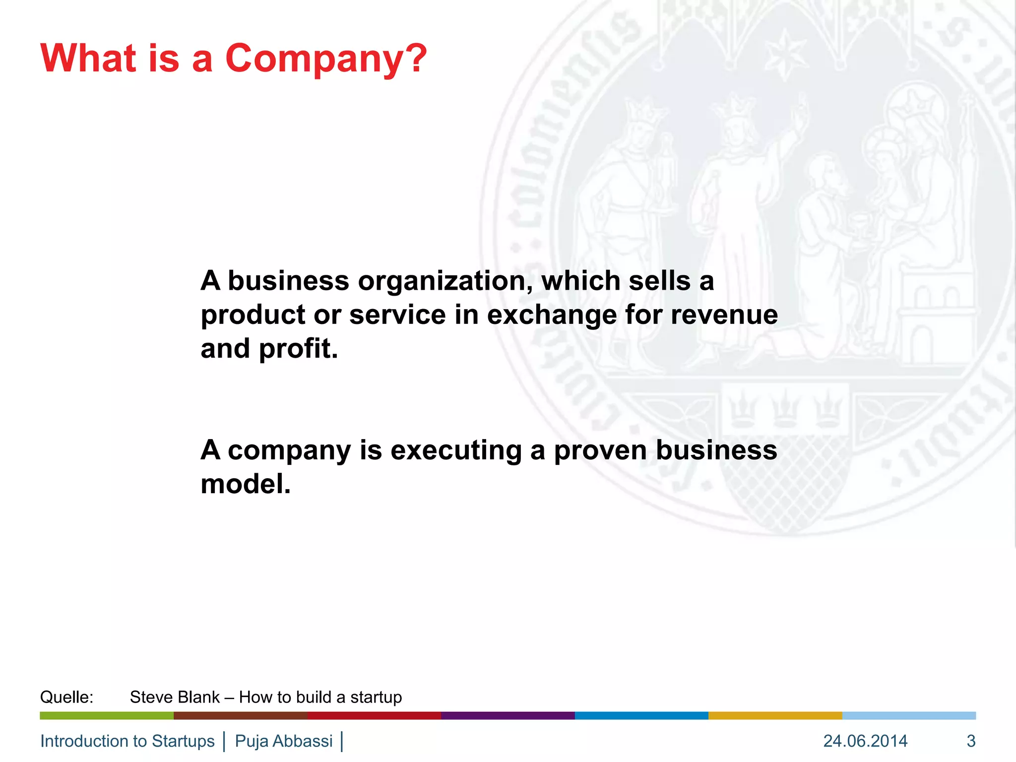 Introduction to Startups │ Puja Abbassi │
A business organization, which sells a
product or service in exchange for revenue
and profit.
A company is executing a proven business
model.
What is a Company?
24.06.2014 3
Quelle: Steve Blank – How to build a startup
 