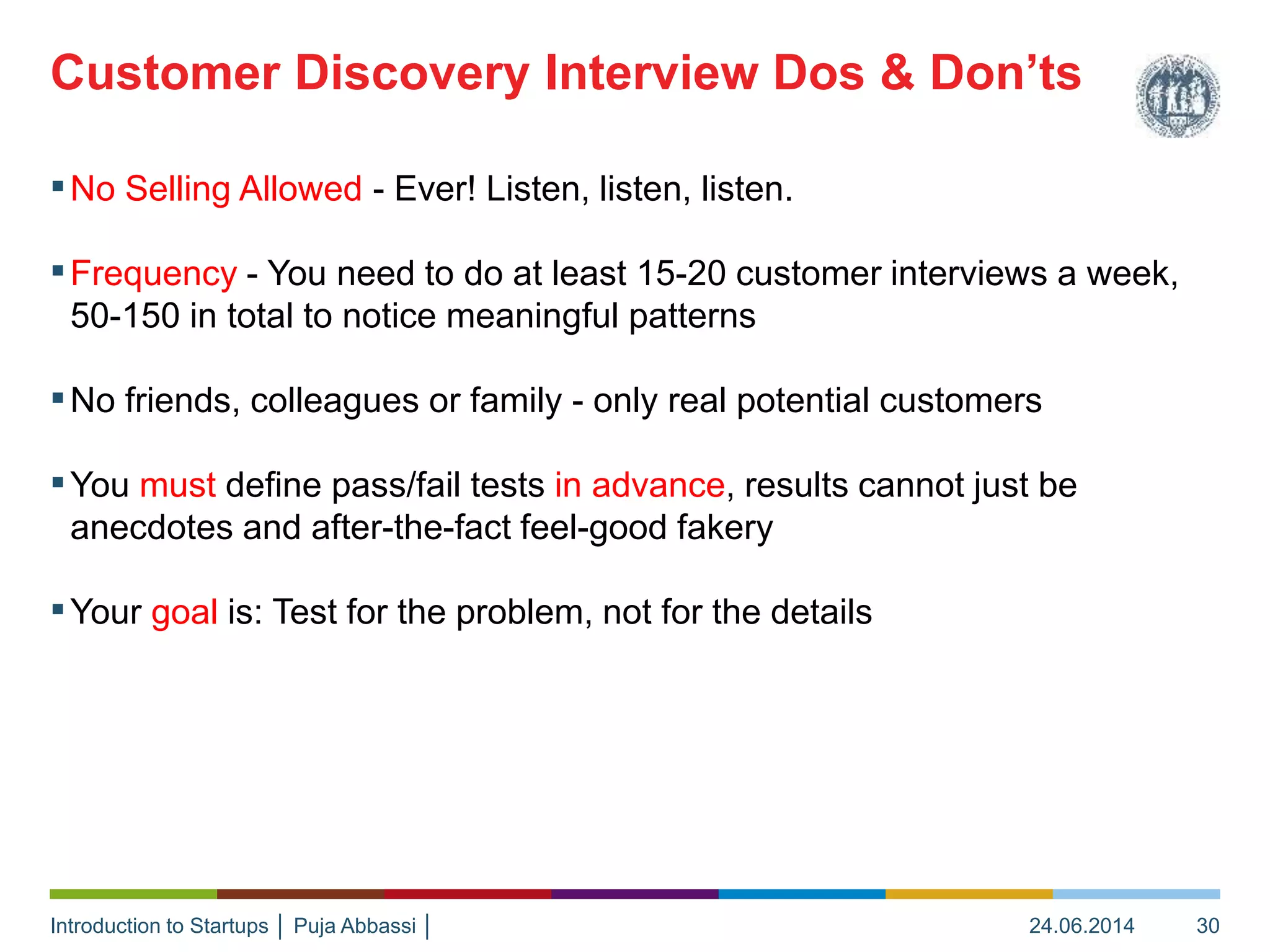 Introduction to Startups │ Puja Abbassi │
▪No Selling Allowed - Ever! Listen, listen, listen.
▪Frequency - You need to do at least 15-20 customer interviews a week,
50-150 in total to notice meaningful patterns
▪No friends, colleagues or family - only real potential customers
▪You must define pass/fail tests in advance, results cannot just be
anecdotes and after-the-fact feel-good fakery
▪Your goal is: Test for the problem, not for the details
Customer Discovery Interview Dos & Don’ts
24.06.2014 30
 