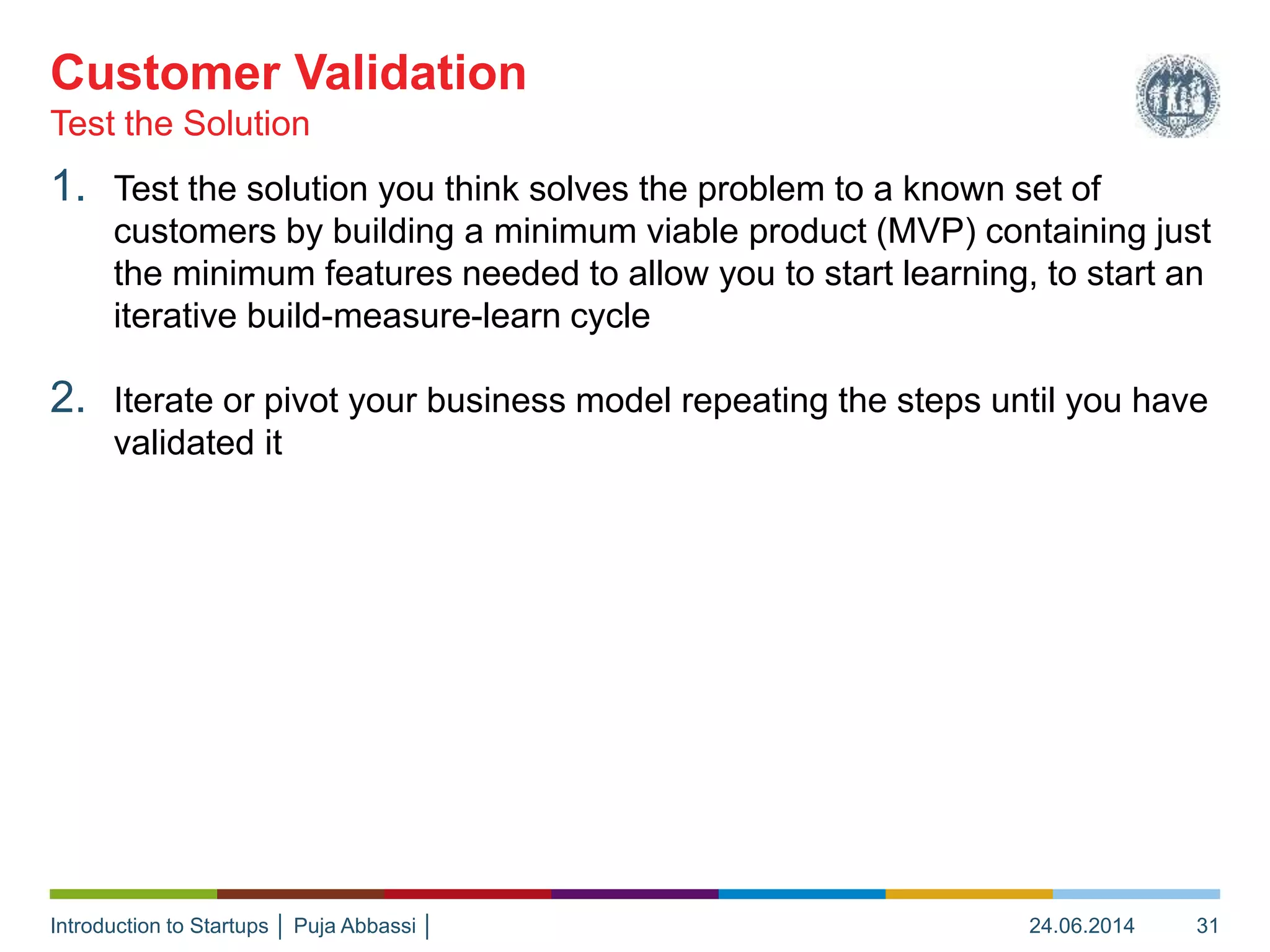 Introduction to Startups │ Puja Abbassi │
1. Test the solution you think solves the problem to a known set of
customers by building a minimum viable product (MVP) containing just
the minimum features needed to allow you to start learning, to start an
iterative build-measure-learn cycle
2. Iterate or pivot your business model repeating the steps until you have
validated it
Test the Solution
Customer Validation
24.06.2014 31
 