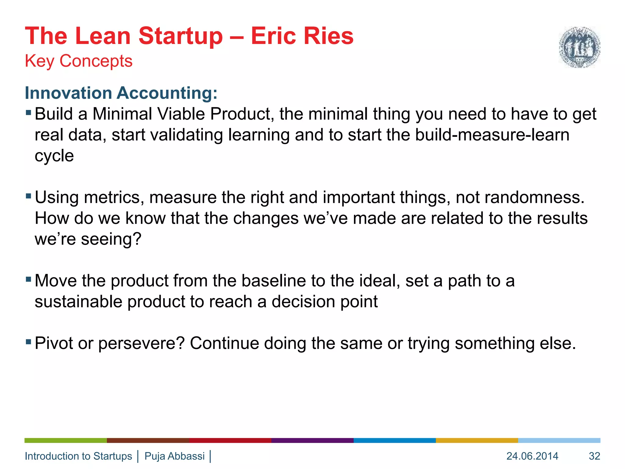 Introduction to Startups │ Puja Abbassi │
Innovation Accounting:
▪Build a Minimal Viable Product, the minimal thing you need to have to get
real data, start validating learning and to start the build-measure-learn
cycle
▪Using metrics, measure the right and important things, not randomness.
How do we know that the changes we’ve made are related to the results
we’re seeing?
▪Move the product from the baseline to the ideal, set a path to a
sustainable product to reach a decision point
▪Pivot or persevere? Continue doing the same or trying something else.
Key Concepts
The Lean Startup – Eric Ries
24.06.2014 32
 