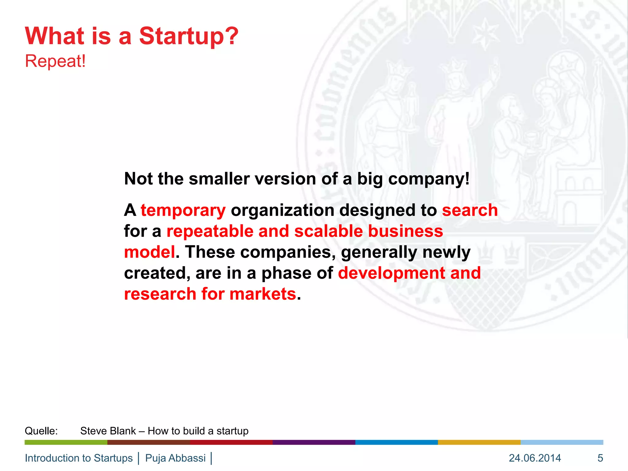 Introduction to Startups │ Puja Abbassi │
Not the smaller version of a big company!
A temporary organization designed to search
for a repeatable and scalable business
model. These companies, generally newly
created, are in a phase of development and
research for markets.
Repeat!
What is a Startup?
24.06.2014 5
Quelle: Steve Blank – How to build a startup
 