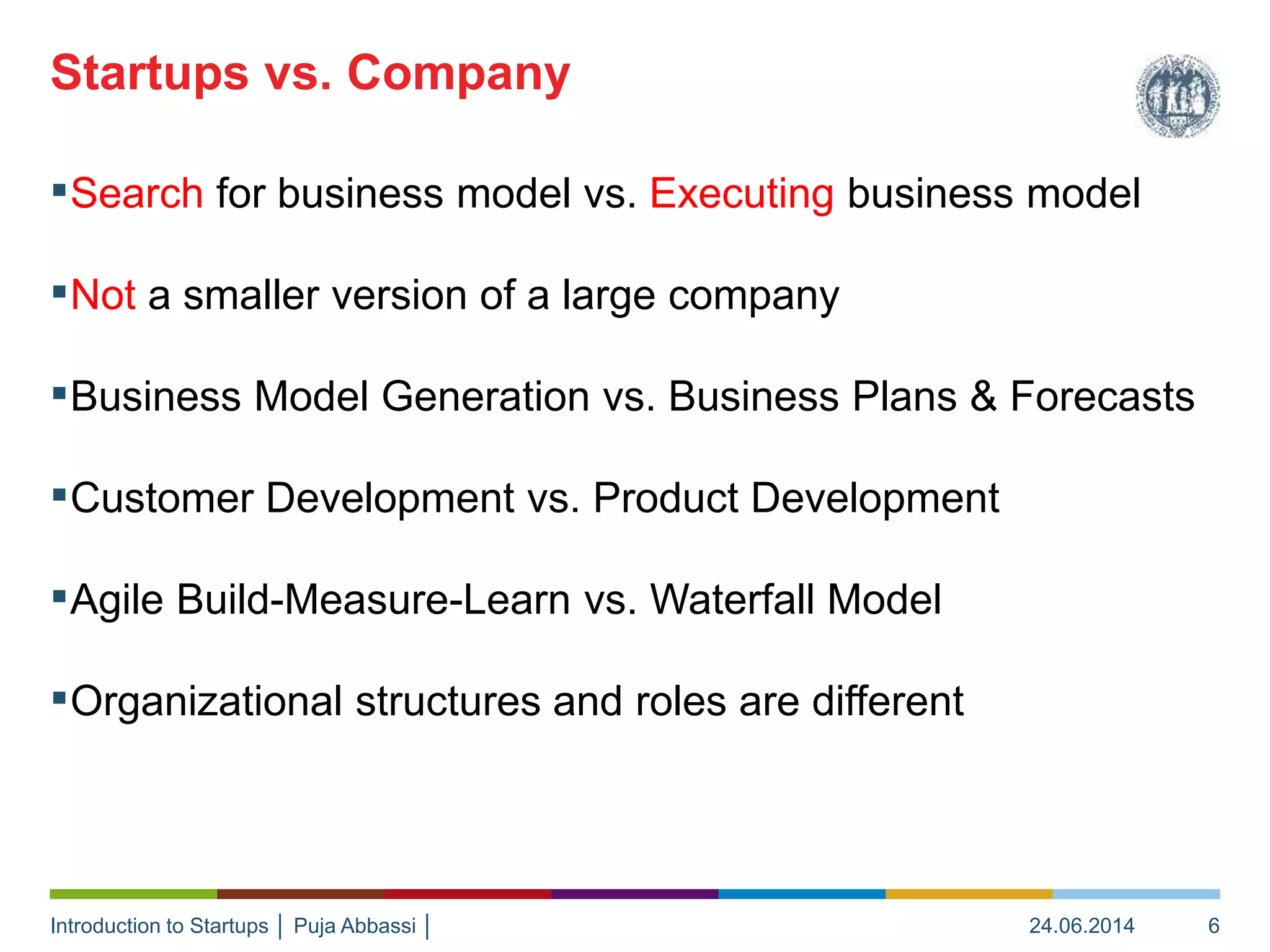 Introduction to Startups │ Puja Abbassi │
▪Search for business model vs. Executing business model
▪Not a smaller version of a large company
▪Business Model Generation vs. Business Plans & Forecasts
▪Customer Development vs. Product Development
▪Agile Build-Measure-Learn vs. Waterfall Model
▪Organizational structures and roles are different
Startups vs. Company
24.06.2014 6
 