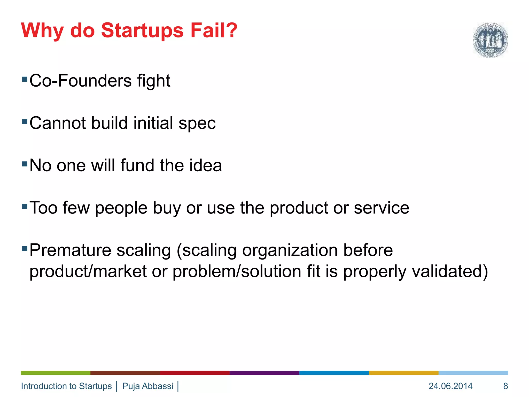 Introduction to Startups │ Puja Abbassi │
▪Co-Founders fight
▪Cannot build initial spec
▪No one will fund the idea
▪Too few people buy or use the product or service
▪Premature scaling (scaling organization before
product/market or problem/solution fit is properly validated)
Why do Startups Fail?
24.06.2014 8
 