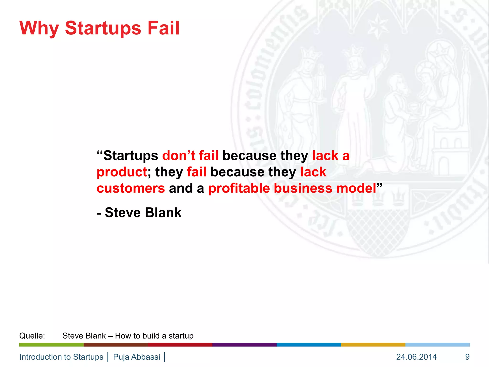 Introduction to Startups │ Puja Abbassi │
“Startups don’t fail because they lack a
product; they fail because they lack
customers and a profitable business model”
- Steve Blank
Why Startups Fail
24.06.2014 9
Quelle: Steve Blank – How to build a startup
 