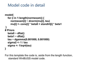Model code in detail
model{
for (i in 1:length(normexam)) {
normexam[i] ~ dnorm(mu[i], tau)
mu[i] <- cons[i] * beta0 + standlrt[i] * beta1
}
# Priors
beta0 ~ dflat()
beta1 ~ dflat()
tau ~ dgamma(0.001000, 0.001000)
sigma2 <- 1 / tau
sigma <- 1/sqrt(tau)
}
For this template the code is, aside from the length function,
standard WinBUGS model code.
 