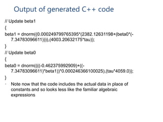 Output of generated C++ code
// Update beta1
{
beta1 = dnorm((0.000249799765395*(2382.12631198+(beta0*(-
7.34783096611)))),(4003.20632175*tau));
}
// Update beta0
{
beta0 = dnorm((((-0.462375992909)+((-
7.34783096611)*beta1))*0.000246366100025),(tau*4059.0));
}
• Note now that the code includes the actual data in place of
constants and so looks less like the familiar algebraic
expressions
 