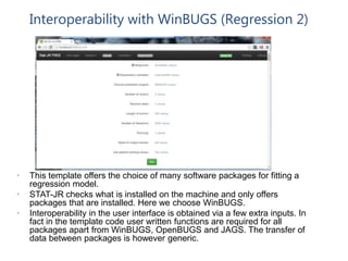 Interoperability with WinBUGS (Regression 2)
• This template offers the choice of many software packages for fitting a
regression model.
• STAT-JR checks what is installed on the machine and only offers
packages that are installed. Here we choose WinBUGS.
• Interoperability in the user interface is obtained via a few extra inputs. In
fact in the template code user written functions are required for all
packages apart from WinBUGS, OpenBUGS and JAGS. The transfer of
data between packages is however generic.
 